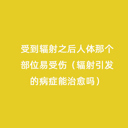 受到輻射之后人體那個部位易受傷（輻射引發的病癥能治愈嗎）
