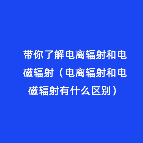 帶你了解電離輻射和電磁輻射（電離輻射和電磁輻射有什么區別）