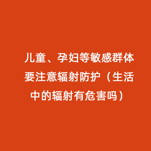 兒童、孕婦等敏感群體要注意輻射防護（生活中的輻射有危害嗎）