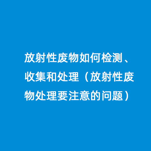 放射性廢物如何檢測(cè)、收集和處理（放射性廢物處理要注意的問(wèn)題）