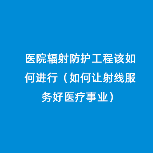醫院輻射防護工程該如何進行（如何讓射線服務好醫療事業）